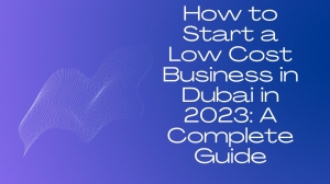 How to Start a Low Cost Business in Dubai in 2023: A Complete Guide