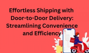 Effortless Shipping with Door-to-Door Delivery: Streamlining Convenience and Efficiency